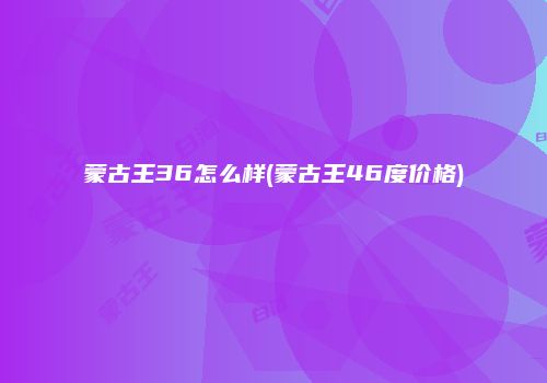 蒙古王36怎么样(蒙古王46度价格)