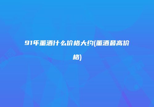 91年董酒什么价格大约(董酒最高价格)