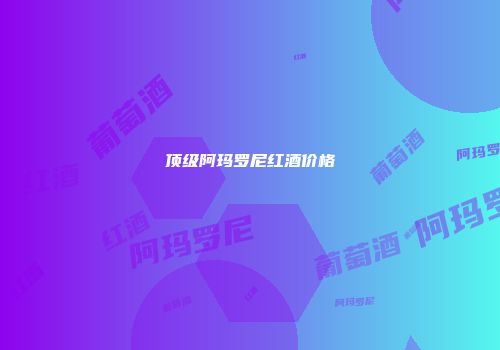 顶级阿玛罗尼红酒价格