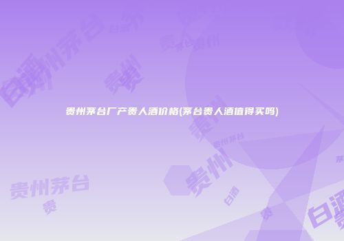 贵州茅台厂产贵人酒价格(茅台贵人酒值得买吗)