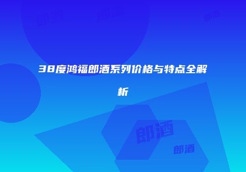 38度鸿福郎酒系列价格与特点全解析
