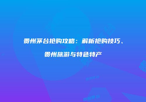 贵州茅台抢购攻略：解析抢购技巧、贵州旅游与特色特产