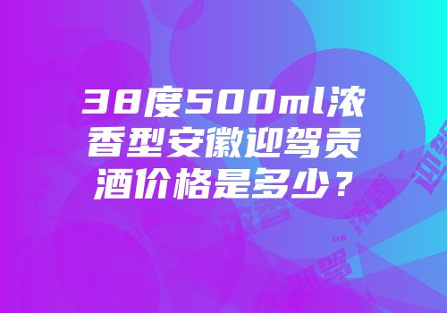38度500ml浓香型安徽迎驾贡酒价格是多少？