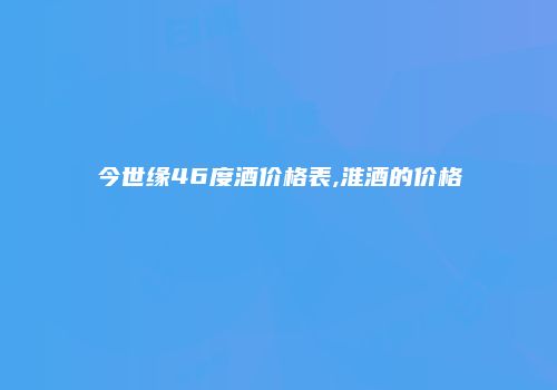 今世缘46度酒价格表,淮酒的价格
