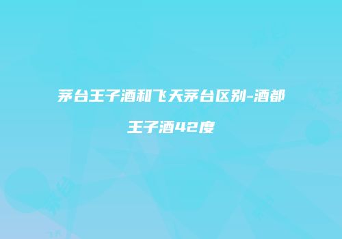 茅台王子酒和飞天茅台区别-酒都王子酒42度