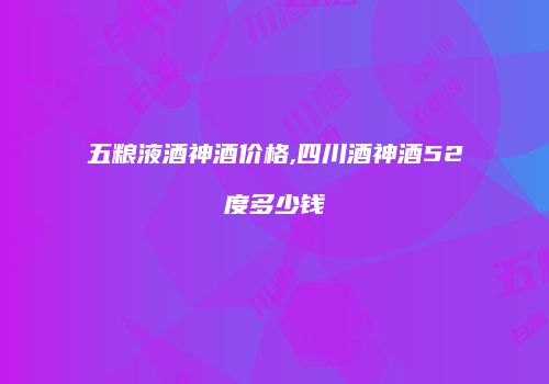 五粮液酒神酒价格,四川酒神酒52度多少钱