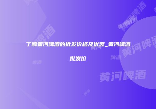 了解黄河啤酒的批发价格及优惠_黄河啤酒批发价