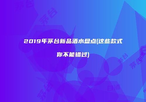 2019年茅台新品酒水盘点(这些款式你不能错过)