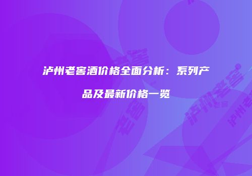 泸州老窖酒价格全面分析：系列产品及最新价格一览