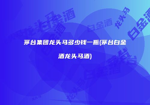 茅台集团龙头马多少钱一瓶(茅台白金酒龙头马酒)