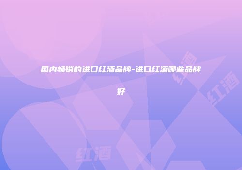 国内畅销的进口红酒品牌-进口红酒哪些品牌好