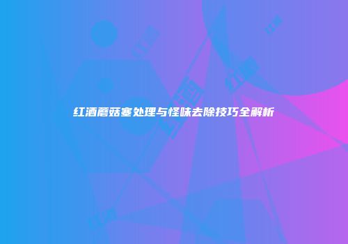 红酒蘑菇塞处理与怪味去除技巧全解析