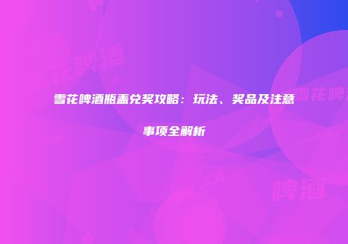 雪花啤酒瓶盖兑奖攻略：玩法、奖品及注意事项全解析