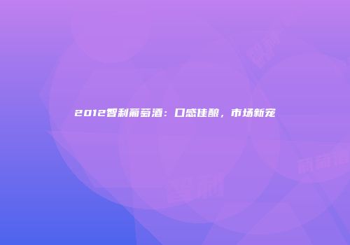 2012智利葡萄酒：口感佳酿，市场新宠