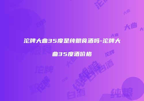 沱牌大曲35度是纯粮食酒吗-沱牌大曲35度酒价格