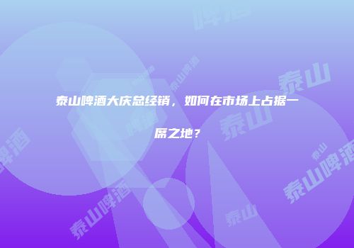 泰山啤酒大庆总经销，如何在市场上占据一席之地？