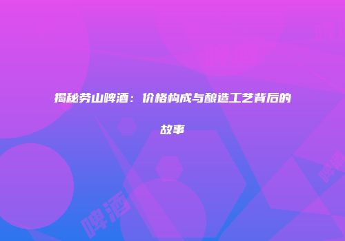 揭秘劳山啤酒：价格构成与酿造工艺背后的故事