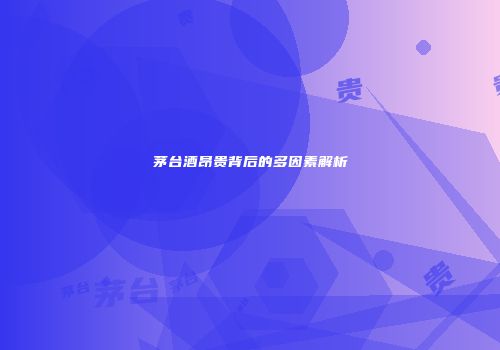 茅台酒昂贵背后的多因素解析