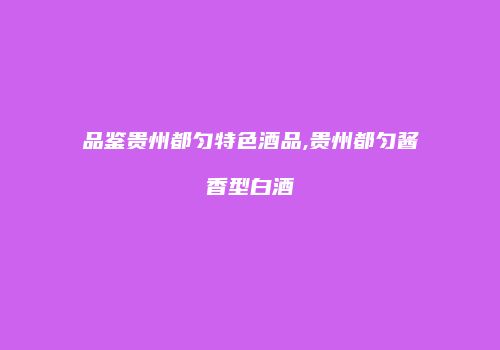 品鉴贵州都匀特色酒品,贵州都匀酱香型白酒