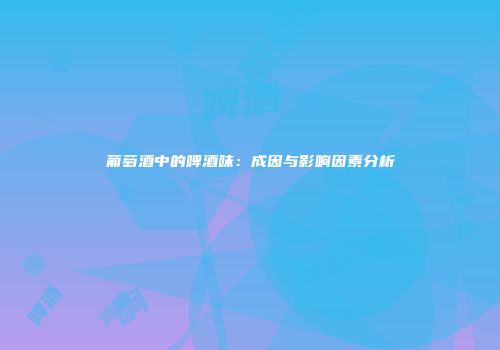 葡萄酒中的啤酒味：成因与影响因素分析