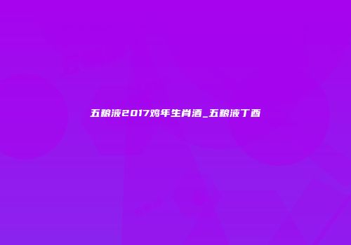 五粮液2017鸡年生肖酒_五粮液丁酉