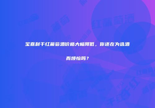 宝嘉利干红葡萄酒价格大幅降低，你还在为选酒而烦恼吗？