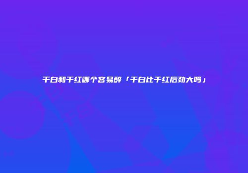 干白和干红哪个容易醉「干白比干红后劲大吗」