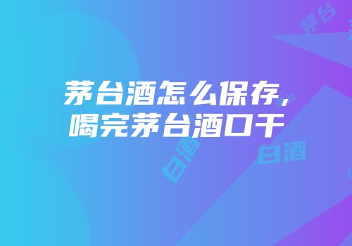 茅台酒怎么保存,喝完茅台酒口干