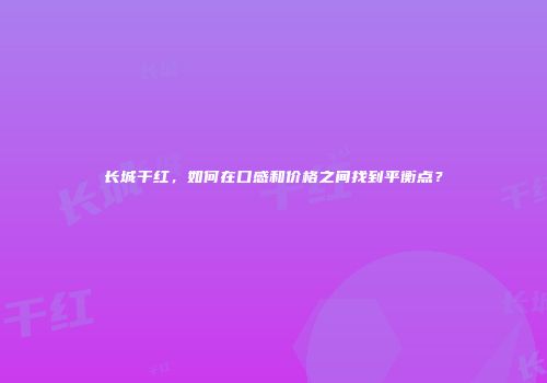 长城干红，如何在口感和价格之间找到平衡点？