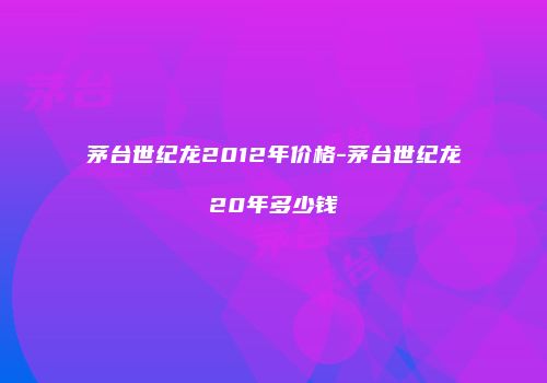 茅台世纪龙2012年价格-茅台世纪龙20年多少钱