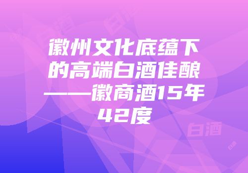 徽州文化底蕴下的高端白酒佳酿——徽商酒15年42度