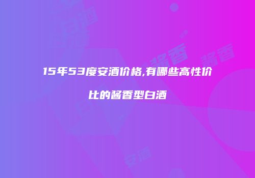 15年53度安酒价格,有哪些高性价比的酱香型白酒