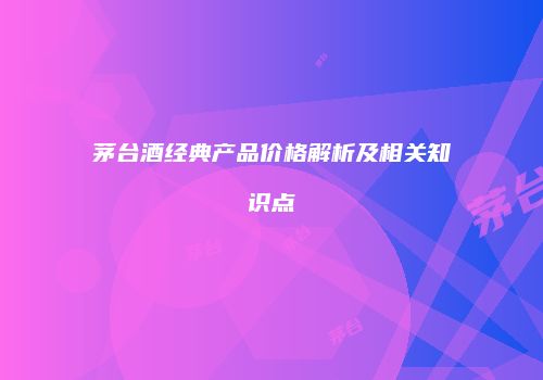 茅台酒经典产品价格解析及相关知识点