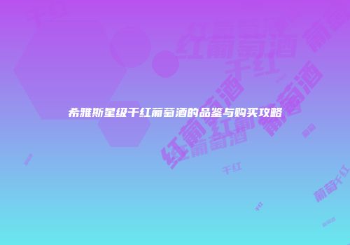 希雅斯星级干红葡萄酒的品鉴与购买攻略