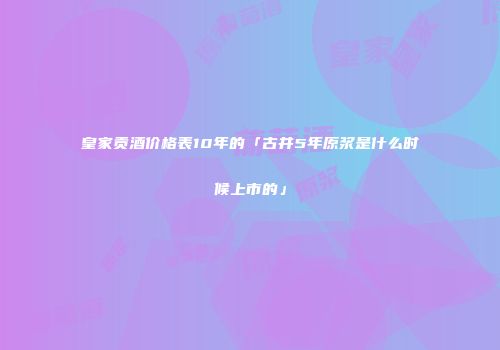 皇家贡酒价格表10年的「古井5年原浆是什么时候上市的」
