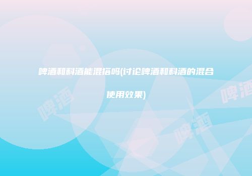 啤酒和料酒能混搭吗(讨论啤酒和料酒的混合使用效果)
