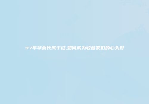 97年华夏长城干红,如何成为收藏家们的心头好