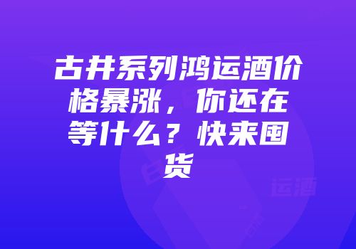 古井系列鸿运酒价格暴涨，你还在等什么？快来囤货