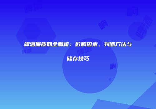 啤酒保质期全解析：影响因素、判断方法与储存技巧