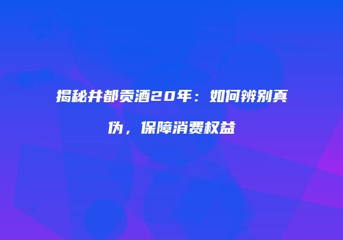 揭秘井都贡酒20年：如何辨别真伪，保障消费权益