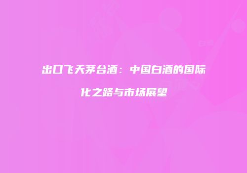 出口飞天茅台酒：中国白酒的国际化之路与市场展望