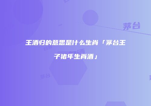 王酒归的意思是什么生肖「茅台王子猪年生肖酒」