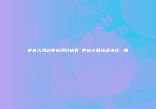 茅台大酒店茅台酒价格表_茅台大酒店多少钱一晚