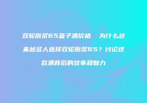 双轮原浆65盒子酒价格  为什么越来越多人选择双轮原浆65？讨论这款酒背后的故事和魅力