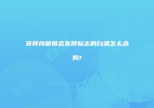 获得纯粮固态发酵标志的白酒怎么选购?