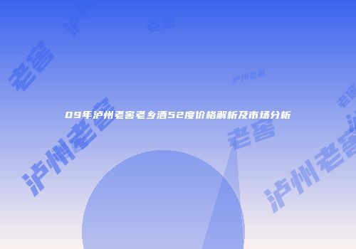 09年泸州老窖老乡酒52度价格解析及市场分析