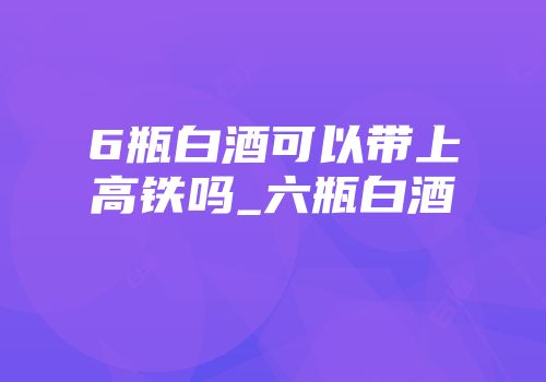 6瓶白酒可以带上高铁吗_六瓶白酒