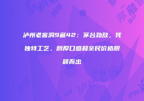 泸州老窖洞9藏42：茅台劲敌，凭独特工艺、醇厚口感和亲民价格脱颖而出