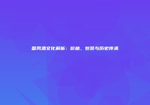国风酒文化解析：价格、包装与历史传承