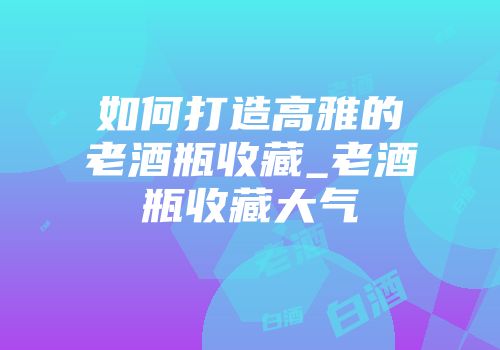 如何打造高雅的老酒瓶收藏_老酒瓶收藏大气